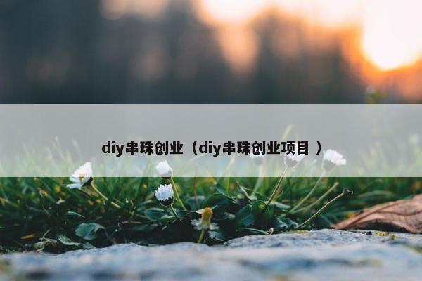 diy串珠创业（diy串珠创业项目 ）
