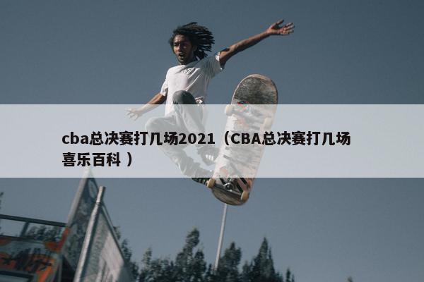 cba总决赛打几场2021（CBA总决赛打几场  喜乐百科 ）