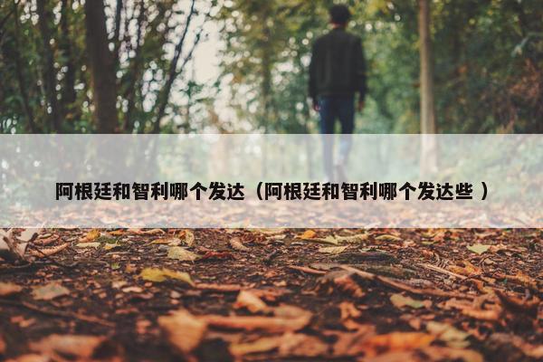 阿根廷和智利哪个发达（阿根廷和智利哪个发达些 ）