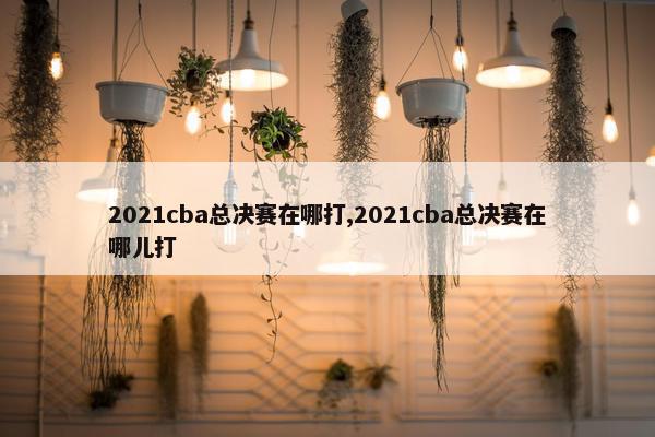 2021cba总决赛在哪打,2021cba总决赛在哪儿打