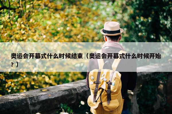 奥运会开幕式什么时候结束（奥运会开幕式什么时候开始? ）