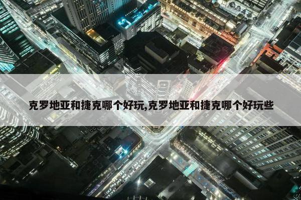 克罗地亚和捷克哪个好玩,克罗地亚和捷克哪个好玩些