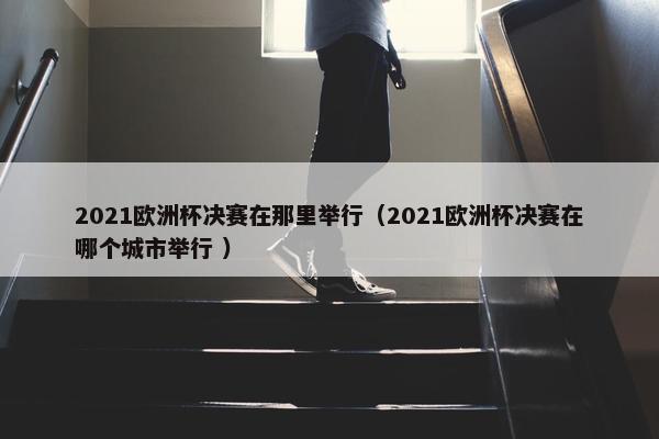 2021欧洲杯决赛在那里举行（2021欧洲杯决赛在哪个城市举行 ）