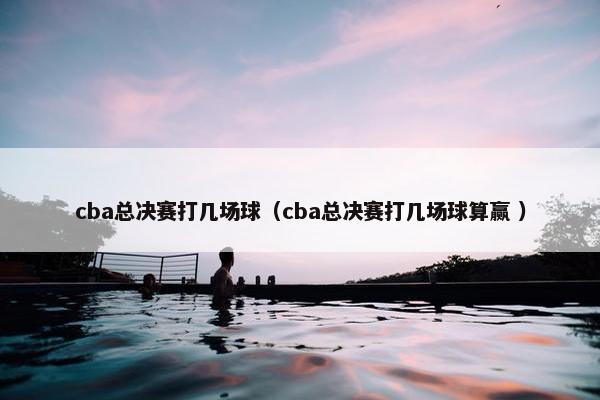 cba总决赛打几场球（cba总决赛打几场球算赢 ）