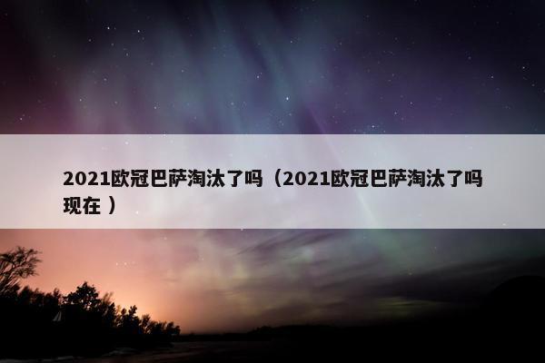 2021欧冠巴萨淘汰了吗（2021欧冠巴萨淘汰了吗现在 ）