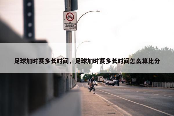 足球加时赛多长时间，足球加时赛多长时间怎么算比分