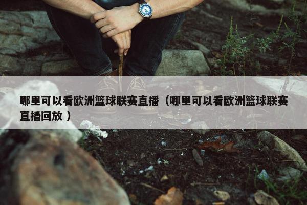 哪里可以看欧洲篮球联赛直播（哪里可以看欧洲篮球联赛直播回放 ）