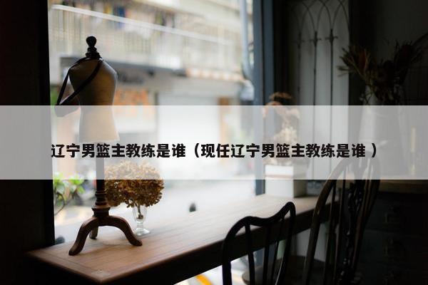 辽宁男篮主教练是谁（现任辽宁男篮主教练是谁 ）