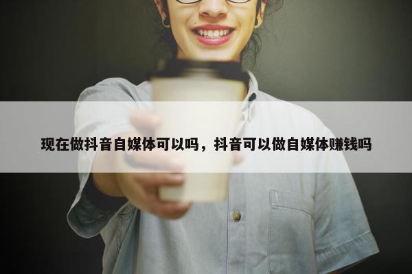 现在做抖音自媒体可以吗，抖音可以做自媒体赚钱吗