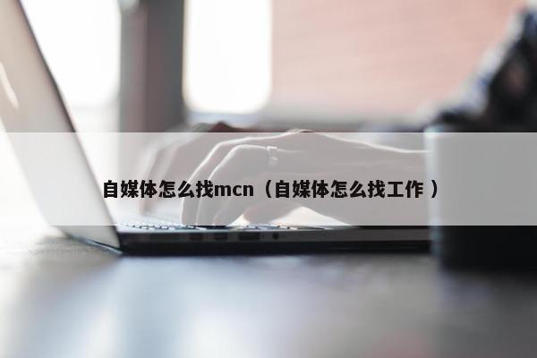 自媒体怎么找mcn（自媒体怎么找工作 ）