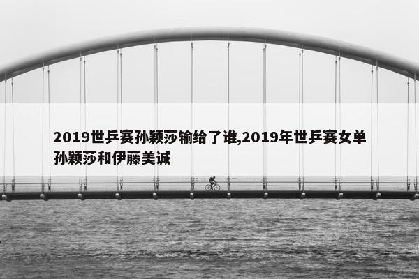 2019世乒赛孙颖莎输给了谁,2019年世乒赛女单孙颖莎和伊藤美诚