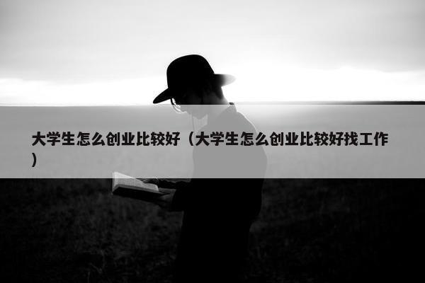 大学生怎么创业比较好（大学生怎么创业比较好找工作 ）