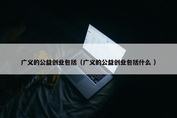 广义的公益创业包括（广义的公益创业包括什么 ）