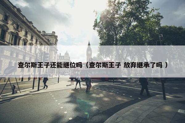 查尔斯王子还能继位吗（查尔斯王子 放弃继承了吗 ）