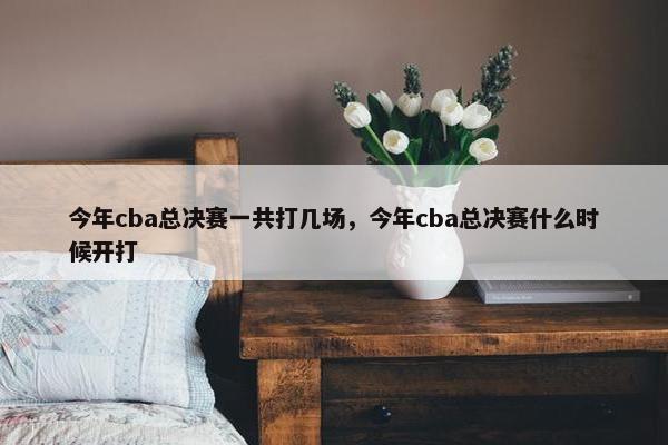 今年cba总决赛一共打几场，今年cba总决赛什么时候开打