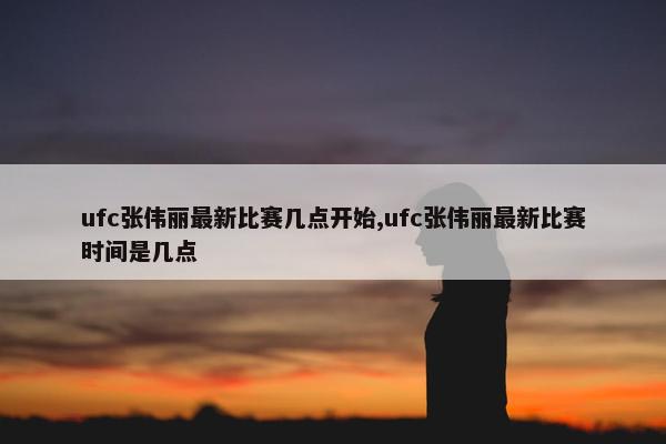 ufc张伟丽最新比赛几点开始,ufc张伟丽最新比赛时间是几点