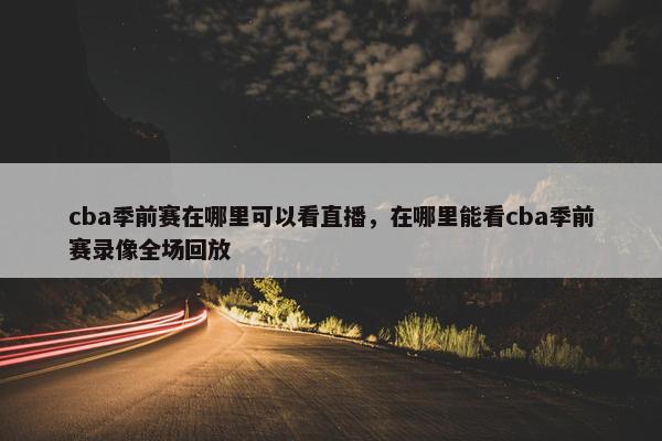 cba季前赛在哪里可以看直播，在哪里能看cba季前赛录像全场回放