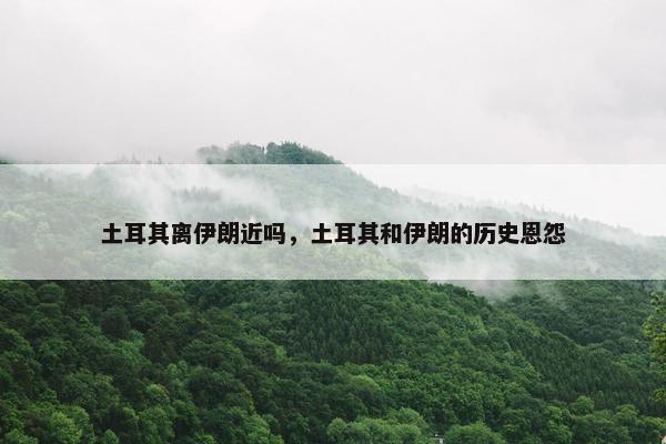 土耳其离伊朗近吗，土耳其和伊朗的历史恩怨