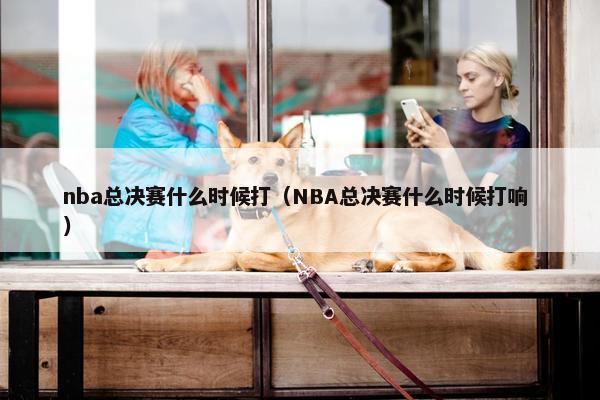 nba总决赛什么时候打（NBA总决赛什么时候打响 ）