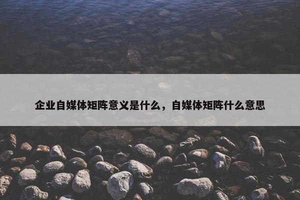 企业自媒体矩阵意义是什么，自媒体矩阵什么意思