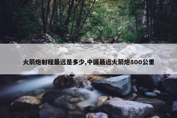 火箭炮射程最远是多少,中国最远火箭炮800公里