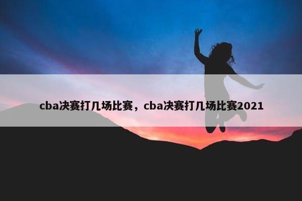 cba决赛打几场比赛，cba决赛打几场比赛2021