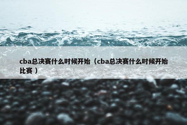 cba总决赛什么时候开始（cba总决赛什么时候开始比赛 ）