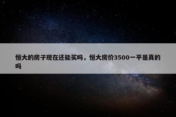 恒大的房子现在还能买吗，恒大房价3500一平是真的吗