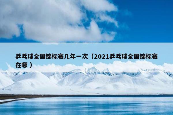 乒乓球全国锦标赛几年一次（2021乒乓球全国锦标赛在哪 ）