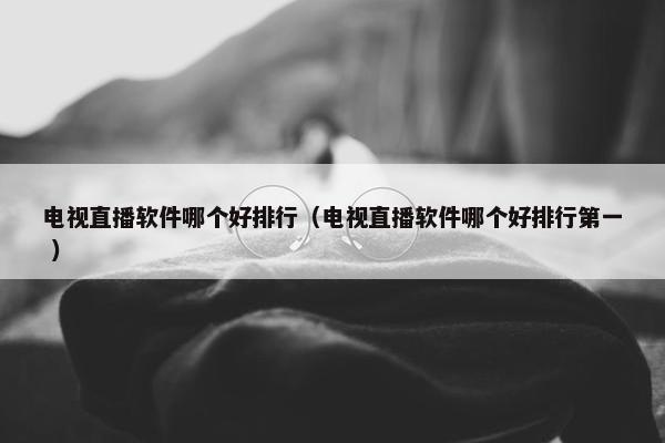 电视直播软件哪个好排行（电视直播软件哪个好排行第一 ）