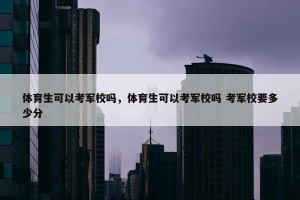 体育生可以考军校吗，体育生可以考军校吗 考军校要多少分