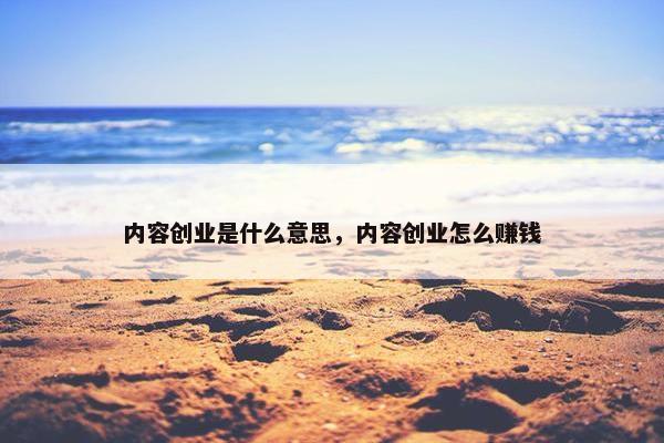 内容创业是什么意思，内容创业怎么赚钱