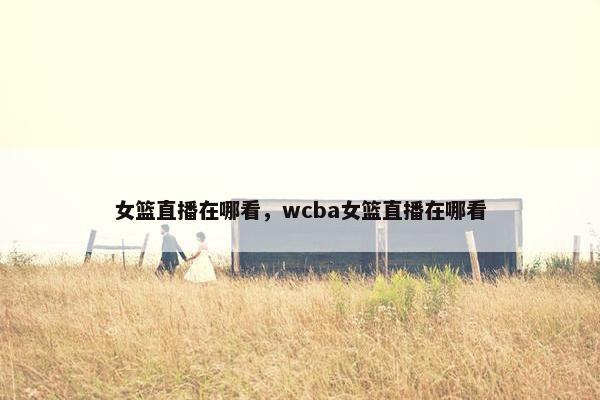 女篮直播在哪看，wcba女篮直播在哪看