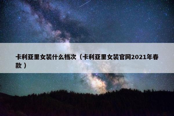 卡利亚里女装什么档次（卡利亚里女装官网2021年春款 ）