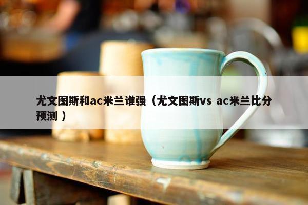 尤文图斯和ac米兰谁强（尤文图斯vs ac米兰比分预测 ）