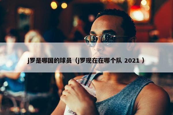 j罗是哪国的球员（j罗现在在哪个队 2021 ）