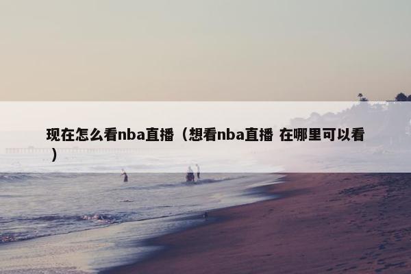 现在怎么看nba直播（想看nba直播 在哪里可以看 ）