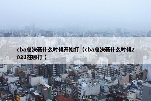 cba总决赛什么时候开始打（cba总决赛什么时候2021在哪打 ）