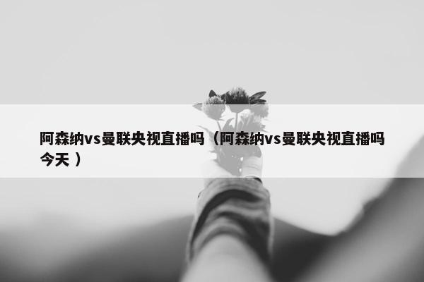 阿森纳vs曼联央视直播吗（阿森纳vs曼联央视直播吗今天 ）