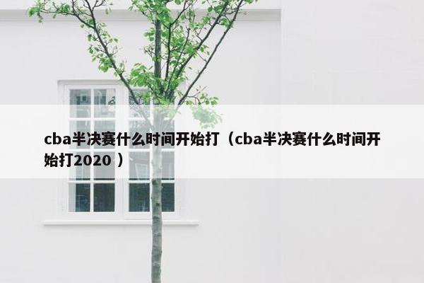 cba半决赛什么时间开始打（cba半决赛什么时间开始打2020 ）