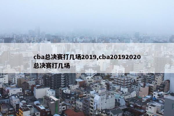 cba总决赛打几场2019,cba20192020总决赛打几场