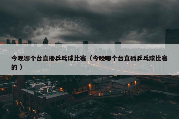 今晚哪个台直播乒乓球比赛（今晚哪个台直播乒乓球比赛的 ）