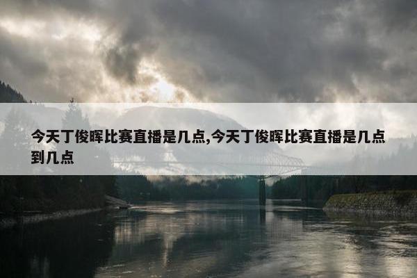 今天丁俊晖比赛直播是几点,今天丁俊晖比赛直播是几点到几点