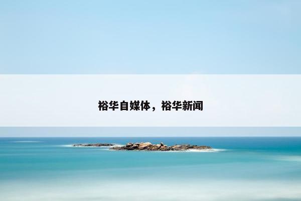 裕华自媒体，裕华新闻