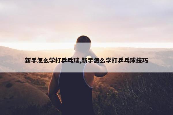 新手怎么学打乒乓球,新手怎么学打乒乓球技巧