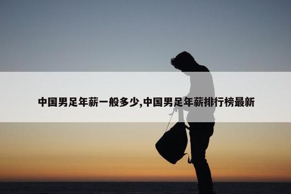 中国男足年薪一般多少,中国男足年薪排行榜最新