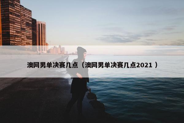 澳网男单决赛几点（澳网男单决赛几点2021 ）