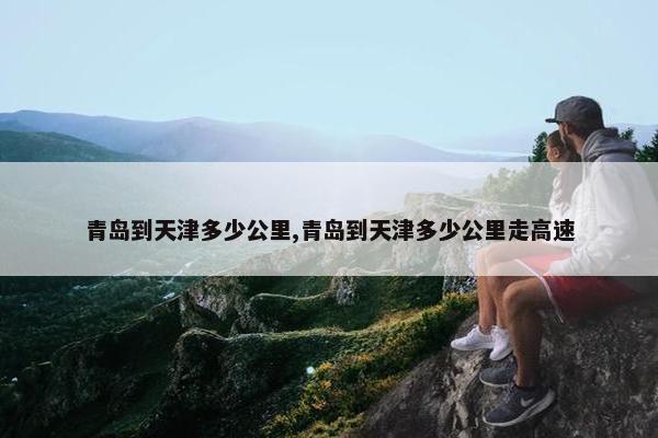 青岛到天津多少公里,青岛到天津多少公里走高速