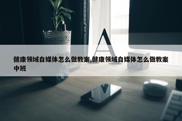 健康领域自媒体怎么做教案,健康领域自媒体怎么做教案中班