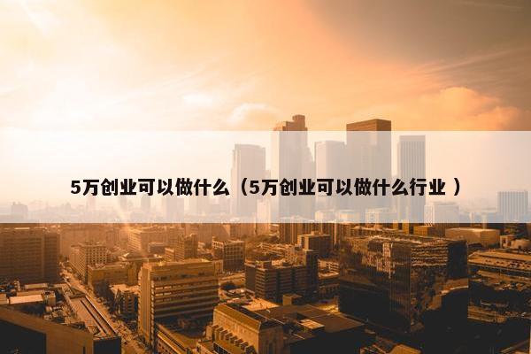 5万创业可以做什么（5万创业可以做什么行业 ）